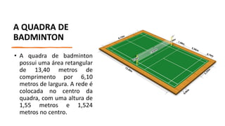 A QUADRA DE
BADMINTON
• A quadra de badminton
possui uma área retangular
de 13,40 metros de
comprimento por 6,10
metros de largura. A rede é
colocada no centro da
quadra, com uma altura de
1,55 metros e 1,524
metros no centro.
 