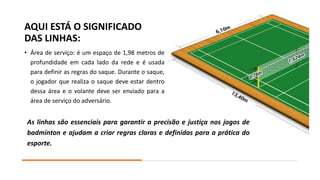 AQUI ESTÁ O SIGNIFICADO
DAS LINHAS:
• Área de serviço: é um espaço de 1,98 metros de
profundidade em cada lado da rede e é usada
para definir as regras do saque. Durante o saque,
o jogador que realiza o saque deve estar dentro
dessa área e o volante deve ser enviado para a
área de serviço do adversário.
As linhas são essenciais para garantir a precisão e justiça nos jogos de
badminton e ajudam a criar regras claras e definidas para a prática do
esporte.
 