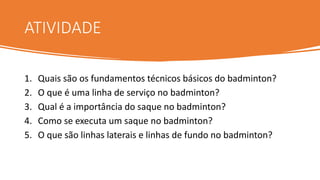 ATIVIDADE
1. Quais são os fundamentos técnicos básicos do badminton?
2. O que é uma linha de serviço no badminton?
3. Qual é a importância do saque no badminton?
4. Como se executa um saque no badminton?
5. O que são linhas laterais e linhas de fundo no badminton?
 