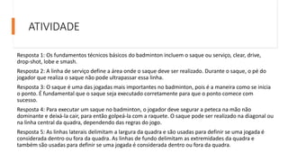 ATIVIDADE
Resposta 1: Os fundamentos técnicos básicos do badminton incluem o saque ou serviço, clear, drive,
drop-shot, lobe e smash.
Resposta 2: A linha de serviço define a área onde o saque deve ser realizado. Durante o saque, o pé do
jogador que realiza o saque não pode ultrapassar essa linha.
Resposta 3: O saque é uma das jogadas mais importantes no badminton, pois é a maneira como se inicia
o ponto. É fundamental que o saque seja executado corretamente para que o ponto comece com
sucesso.
Resposta 4: Para executar um saque no badminton, o jogador deve segurar a peteca na mão não
dominante e deixá-la cair, para então golpeá-la com a raquete. O saque pode ser realizado na diagonal ou
na linha central da quadra, dependendo das regras do jogo.
Resposta 5: As linhas laterais delimitam a largura da quadra e são usadas para definir se uma jogada é
considerada dentro ou fora da quadra. As linhas de fundo delimitam as extremidades da quadra e
também são usadas para definir se uma jogada é considerada dentro ou fora da quadra.
 