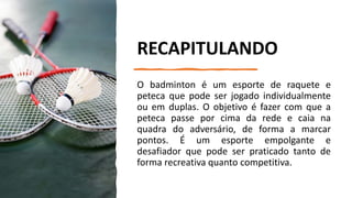 RECAPITULANDO
O badminton é um esporte de raquete e
peteca que pode ser jogado individualmente
ou em duplas. O objetivo é fazer com que a
peteca passe por cima da rede e caia na
quadra do adversário, de forma a marcar
pontos. É um esporte empolgante e
desafiador que pode ser praticado tanto de
forma recreativa quanto competitiva.
 
