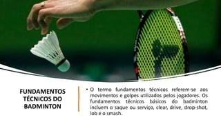 FUNDAMENTOS
TÉCNICOS DO
BADMINTON
• O termo fundamentos técnicos referem-se aos
movimentos e golpes utilizados pelos jogadores. Os
fundamentos técnicos básicos do badminton
incluem o saque ou serviço, clear, drive, drop-shot,
lob e o smash.
 