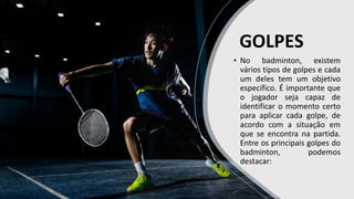 GOLPES
• No badminton, existem
vários tipos de golpes e cada
um deles tem um objetivo
específico. É importante que
o jogador seja capaz de
identificar o momento certo
para aplicar cada golpe, de
acordo com a situação em
que se encontra na partida.
Entre os principais golpes do
badminton, podemos
destacar:
 