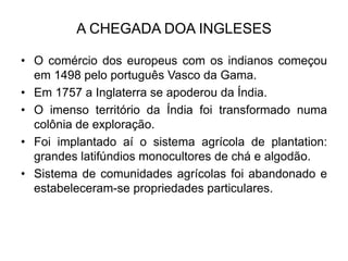 A CHEGADA DOA INGLESES
• O comércio dos europeus com os indianos começou
em 1498 pelo português Vasco da Gama.
• Em 1757 a Inglaterra se apoderou da Índia.
• O imenso território da Índia foi transformado numa
colônia de exploração.
• Foi implantado aí o sistema agrícola de plantation:
grandes latifúndios monocultores de chá e algodão.
• Sistema de comunidades agrícolas foi abandonado e
estabeleceram-se propriedades particulares.
 