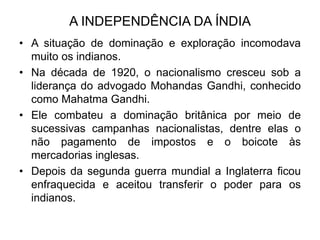 A INDEPENDÊNCIA DA ÍNDIA
• A situação de dominação e exploração incomodava
muito os indianos.
• Na década de 1920, o nacionalismo cresceu sob a
liderança do advogado Mohandas Gandhi, conhecido
como Mahatma Gandhi.
• Ele combateu a dominação britânica por meio de
sucessivas campanhas nacionalistas, dentre elas o
não pagamento de impostos e o boicote às
mercadorias inglesas.
• Depois da segunda guerra mundial a Inglaterra ficou
enfraquecida e aceitou transferir o poder para os
indianos.
 