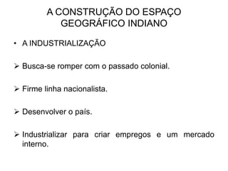 A CONSTRUÇÃO DO ESPAÇO
GEOGRÁFICO INDIANO
• A INDUSTRIALIZAÇÃO
 Busca-se romper com o passado colonial.
 Firme linha nacionalista.
 Desenvolver o país.
 Industrializar para criar empregos e um mercado
interno.
 