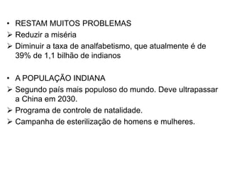 • RESTAM MUITOS PROBLEMAS
 Reduzir a miséria
 Diminuir a taxa de analfabetismo, que atualmente é de
39% de 1,1 bilhão de indianos
• A POPULAÇÃO INDIANA
 Segundo país mais populoso do mundo. Deve ultrapassar
a China em 2030.
 Programa de controle de natalidade.
 Campanha de esterilização de homens e mulheres.
 