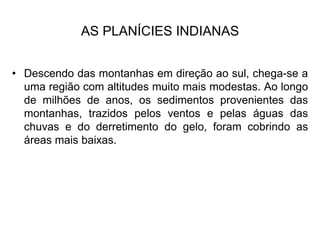 AS PLANÍCIES INDIANAS
• Descendo das montanhas em direção ao sul, chega-se a
uma região com altitudes muito mais modestas. Ao longo
de milhões de anos, os sedimentos provenientes das
montanhas, trazidos pelos ventos e pelas águas das
chuvas e do derretimento do gelo, foram cobrindo as
áreas mais baixas.
 