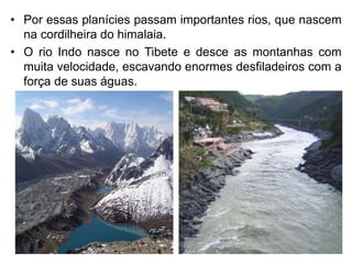 • Por essas planícies passam importantes rios, que nascem
na cordilheira do himalaia.
• O rio Indo nasce no Tibete e desce as montanhas com
muita velocidade, escavando enormes desfiladeiros com a
força de suas águas.
 