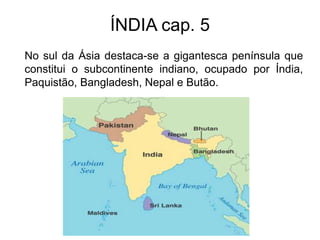 ÍNDIA cap. 5
No sul da Ásia destaca-se a gigantesca península que
constitui o subcontinente indiano, ocupado por Índia,
Paquistão, Bangladesh, Nepal e Butão.
 