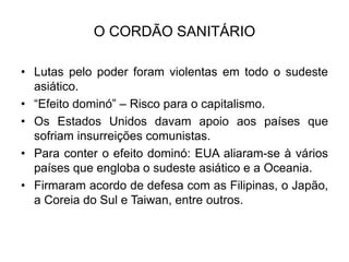 O CORDÃO SANITÁRIO
• Lutas pelo poder foram violentas em todo o sudeste
asiático.
• “Efeito dominó” – Risco para o capitalismo.
• Os Estados Unidos davam apoio aos países que
sofriam insurreições comunistas.
• Para conter o efeito dominó: EUA aliaram-se à vários
países que engloba o sudeste asiático e a Oceania.
• Firmaram acordo de defesa com as Filipinas, o Japão,
a Coreia do Sul e Taiwan, entre outros.
 
