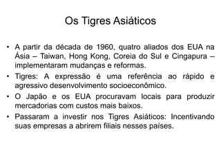 Os Tigres Asiáticos
• A partir da década de 1960, quatro aliados dos EUA na
Ásia – Taiwan, Hong Kong, Coreia do Sul e Cingapura –
implementaram mudanças e reformas.
• Tigres: A expressão é uma referência ao rápido e
agressivo desenvolvimento socioeconômico.
• O Japão e os EUA procuravam locais para produzir
mercadorias com custos mais baixos.
• Passaram a investir nos Tigres Asiáticos: Incentivando
suas empresas a abrirem filiais nesses países.
 