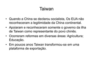 Taiwan
• Quando a China se declarou socialista, Os EUA não
reconheceram a legitimidade da China continental.
• Apoiaram e reconheceram somente o governo da ilha
de Taiwan como representante do povo chinês.
• Ocorreram reformas em diversas áreas: Agricultura;
Educação.
• Em poucos anos Taiwan transformou-se em uma
plataforma de exportação.
 