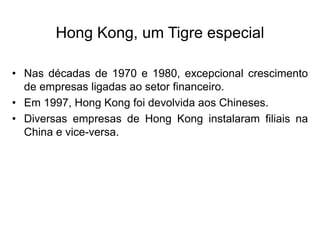 Hong Kong, um Tigre especial
• Nas décadas de 1970 e 1980, excepcional crescimento
de empresas ligadas ao setor financeiro.
• Em 1997, Hong Kong foi devolvida aos Chineses.
• Diversas empresas de Hong Kong instalaram filiais na
China e vice-versa.
 