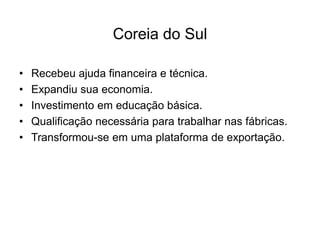 Coreia do Sul
• Recebeu ajuda financeira e técnica.
• Expandiu sua economia.
• Investimento em educação básica.
• Qualificação necessária para trabalhar nas fábricas.
• Transformou-se em uma plataforma de exportação.
 