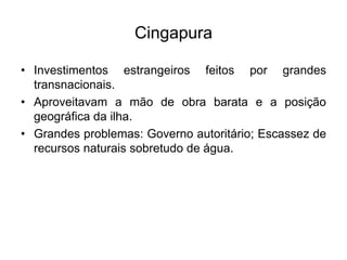 Cingapura
• Investimentos estrangeiros feitos por grandes
transnacionais.
• Aproveitavam a mão de obra barata e a posição
geográfica da ilha.
• Grandes problemas: Governo autoritário; Escassez de
recursos naturais sobretudo de água.
 