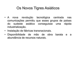 Os Novos Tigres Asiáticos
• A nova revolução tecnológica centrada nas
comunicações permitiu que esses grupos de países
do sudeste asiático conseguisse uma rápida
industrialização.
• Instalação de fábricas transnacionais.
• Disponibilidade de mão de obra barata e a
abundância de recursos naturais.
 