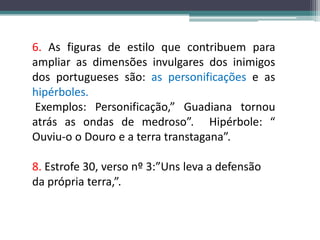 6. As figuras de estilo que contribuem para ampliar as dimensões invulgares dos inimigos dos portugueses são:as personificaçõese ashipérboles. Exemplos: Personificação,” Guadiana tornou atrás as ondas de medroso”.  Hipérbole: “ Ouviu-o o Douro e a terra transtagana”.8. Estrofe 30, verso nº 3:”Uns leva a defensão da própria terra,”.
