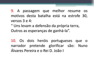 9. A passagem que melhor resume os motivos desta batalha está na estrofe 30, versos 3 e 4:“ Uns levam a defensão da própria terra,Outros as esperanças de ganhá-la”.10. Os dois heróis portugueses que o narrador pretende glorificar são: Nuno Álvares Pereira e o Rei D. João I