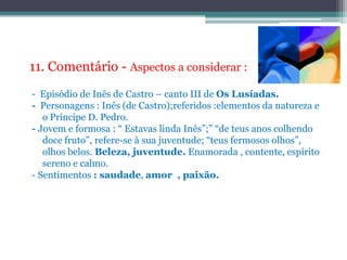 11. Comentário - Aspectos a considerar : -  Episódio de Inês de Castro – canto III de Os Lusíadas. -  Personagens : Inês (de Castro);referidos :elementos da natureza e o Príncipe D. Pedro. - Jovem e formosa : “ Estavas linda Inês”;” “de teus anos colhendo doce fruto”, refere-se à sua juventude; “teus fermosos olhos”, olhos belos. Beleza, juventude. Enamorada , contente, espírito sereno e calmo. - Sentimentos : saudade, amor  , paixão.