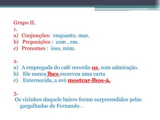 Grupo II.1. Conjunções:  enquanto, mas.b)   Preposições :  com , em. Pronomes :  isso,mim.2. A empregada do café recorda-os, com admiração. Ele nuncalhesescreveu uma carta Enternecida, a avó mostrar-lhos-á.3.Os vizinhos daquele bairro foram surpreendidos pelas      gargalhadas de Fernando .