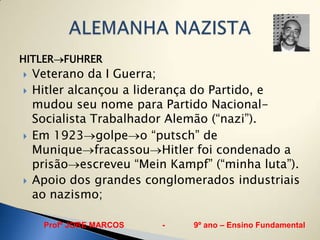 HITLER FUHRER
   Veterano da I Guerra;
   Hitler alcançou a liderança do Partido, e
    mudou seu nome para Partido Nacional-
    Socialista Trabalhador Alemão (“nazi”).
   Em 1923 golpe o “putsch” de
    Munique fracassou Hitler foi condenado a
    prisão escreveu “Mein Kampf” (“minha luta”).
   Apoio dos grandes conglomerados industriais
    ao nazismo;

     Profº JORE MARCOS   -    9º ano – Ensino Fundamental
 