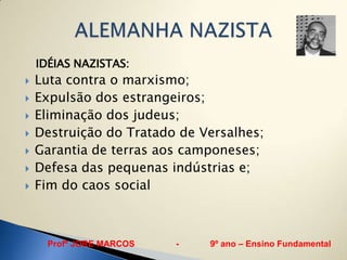 IDÉIAS NAZISTAS:
   Luta contra o marxismo;
   Expulsão dos estrangeiros;
   Eliminação dos judeus;
   Destruição do Tratado de Versalhes;
   Garantia de terras aos camponeses;
   Defesa das pequenas indústrias e;
   Fim do caos social



     Profº JORE MARCOS   -    9º ano – Ensino Fundamental
 