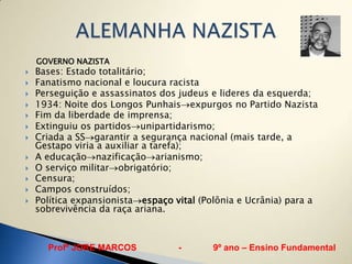 GOVERNO NAZISTA
   Bases: Estado totalitário;
   Fanatismo nacional e loucura racista
   Perseguição e assassinatos dos judeus e lideres da esquerda;
   1934: Noite dos Longos Punhais expurgos no Partido Nazista
   Fim da liberdade de imprensa;
   Extinguiu os partidos unipartidarismo;
   Criada a SS garantir a segurança nacional (mais tarde, a
    Gestapo viria a auxiliar a tarefa);
   A educação nazificação arianismo;
   O serviço militar obrigatório;
   Censura;
   Campos construídos;
   Política expansionista espaço vital (Polônia e Ucrânia) para a
    sobrevivência da raça ariana.



      Profº JORE MARCOS            -       9º ano – Ensino Fundamental
 