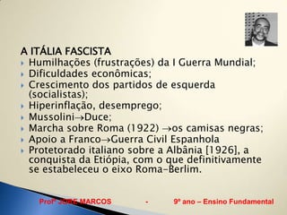 A ITÁLIA FASCISTA
 Humilhações (frustrações) da I Guerra Mundial;
 Dificuldades econômicas;
 Crescimento dos partidos de esquerda
  (socialistas);
 Hiperinflação, desemprego;
 Mussolini Duce;
 Marcha sobre Roma (1922)      os camisas negras;
 Apoio a Franco Guerra Civil Espanhola
 Protetorado italiano sobre a Albânia [1926], a
  conquista da Etiópia, com o que definitivamente
  se estabeleceu o eixo Roma-Berlim.


   Profº JORE MARCOS     -     9º ano – Ensino Fundamental
 
