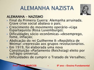 ALEMANHA – NAZISMO
 Final da Primeira Guerra: Alemanha arruinada.
  Grave crise social abalava o país;
 Crescimento do movimento operário Liga
  Espartaquista (Rosa Luxemburgo);
 Dificuldades sócio-econômicas desemprego,
  fome, inflação;
 Abdicação do rei Guilherme II República de
  Weimar repressão aos grupos revolucionários.
 Em 1919, foi elaborada uma nova
  Constituição Parlamento (Reichstag) eleito por
  sufrágio universal.
 Dificuldades de cumprir o Tratado de Versalhes;


   Profº JORE MARCOS     -     9º ano – Ensino Fundamental
 