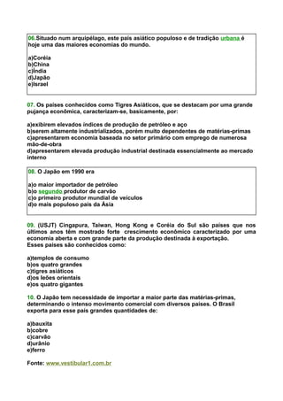 06.Situado num arquipélago, este país asiático populoso e de tradição urbana é
hoje uma das maiores economias do mundo.
a)Coréia
b)China
c)Índia
d)Japão
e)Israel
07. Os países conhecidos como Tigres Asiáticos, que se destacam por uma grande
pujança econômica, caracterizam-se, basicamente, por:
a)exibirem elevados índices de produção de petróleo e aço
b)serem altamente industrializados, porém muito dependentes de matérias-primas
c)apresentarem economia baseada no setor primário com emprego de numerosa
mão-de-obra
d)apresentarem elevada produção industrial destinada essencialmente ao mercado
interno
08. O Japão em 1990 era
a)o maior importador de petróleo
b)o segundo produtor de carvão
c)o primeiro produtor mundial de veículos
d)o mais populoso país da Ásia
09. (USJT) Cingapura, Taiwan, Hong Kong e Coréia do Sul são países que nos
últimos anos têm mostrado forte crescimento econômico caracterizado por uma
economia aberta e com grande parte da produção destinada à exportação.
Esses países são conhecidos como:
a)templos de consumo
b)os quatro grandes
c)tigres asiáticos
d)os leões orientais
e)os quatro gigantes
10. O Japão tem necessidade de importar a maior parte das matérias-primas,
determinando o intenso movimento comercial com diversos países. O Brasil
exporta para esse país grandes quantidades de:
a)bauxita
b)cobre
c)carvão
d)urânio
e)ferro
Fonte: www.vestibular1.com.br
 