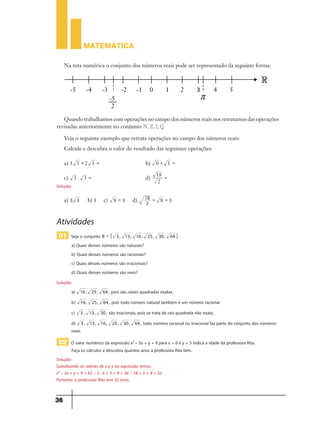 MATEMÁTICA
3
MATEMÁTICA
33
Quando trabalhamos com operações no campo dos números reais nos retratamos das operações
revisadas anteriormente no conjunto e, , ,N Z I Q R.
Veja o seguinte exemplo que retrata operações no campo dos números reais:
Calcule e descubra o valor do resultado das seguintes operações:
a) 3 3 2 3+ = b) 0 1+ =
c) 3 3 =$ d)
2
18 =
Sugestão de solução
a) 5 3 9 3= d) 2
18
9 3= =
Atividades
01 Seja o conjunto B 3, 13, 16, 25, 30, 64 .= " ,
a) Quais desses números são naturais?
b) Quais desses números são racionais?
c) Quais desses números são irracionais?
d) Quais desses números são reais?
Sugestão de solução
a) 16, 25, 64, pois são raízes quadradas exatas.
b) 16, 25, 64, pois todo número natural também é um número racional.
c) 3, 13, 30, são irracionais, pois se trata de raiz quadrada não exata.
d) 3, 13, 16, 25, 30, 64, todo número racional ou irracional faz parte do conjunto dos números
reais.
02 O valor numérico da expressão x2
– 3x + y + 9 para x = 6 e y = 5 indica a idade da professora Rita.
Faça os cálculos e descubra quantos anos a professora Rita tem.
Sugestão de solução
Substituindo os valores de x e y na expressão temos:
Solução:
Solução:
Solução:
Substituindo os valores de x e y na expressão temos:
x² – 3x + y + 9 = 62 – 3 · 6 + 5 + 9 = 36 – 18 + 5 + 9 = 32.
Portanto, a professora Rita tem 32 anos.
 