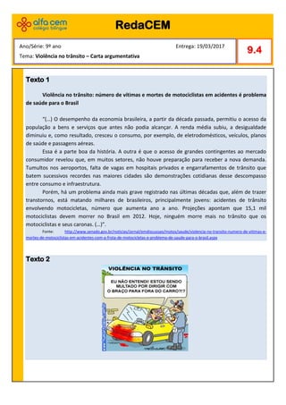 Texto 1
Violência no trânsito: número de vítimas e mortes de motociclistas em acidentes é problema
de saúde para o Brasil
“(…) O desempenho da economia brasileira, a partir da década passada, permitiu o acesso da
população a bens e serviços que antes não podia alcançar. A renda média subiu, a desigualdade
diminuiu e, como resultado, cresceu o consumo, por exemplo, de eletrodomésticos, veículos, planos
de saúde e passagens aéreas.
Essa é a parte boa da história. A outra é que o acesso de grandes contingentes ao mercado
consumidor revelou que, em muitos setores, não houve preparação para receber a nova demanda.
Tumultos nos aeroportos, falta de vagas em hospitais privados e engarrafamentos de trânsito que
batem sucessivos recordes nas maiores cidades são demonstrações cotidianas desse descompasso
entre consumo e infraestrutura.
Porém, há um problema ainda mais grave registrado nas últimas décadas que, além de trazer
transtornos, está matando milhares de brasileiros, principalmente jovens: acidentes de trânsito
envolvendo motocicletas, número que aumenta ano a ano. Projeções apontam que 15,1 mil
motociclistas devem morrer no Brasil em 2012. Hoje, ninguém morre mais no trânsito que os
motociclistas e seus caronas. (…)”.
Fonte: http://www.senado.gov.br/noticias/Jornal/emdiscussao/motos/saude/violencia-no-transito-numero-de-vitimas-e-
mortes-de-motociclistas-em-acidentes-com-a-frota-de-motocicletas-e-problema-de-saude-para-o-brasil.aspx
Texto 2
RedaCEM
9.4
Ano/Série: 9º ano Entrega: 19/03/2017
Tema: Violência no trânsito – Carta argumentativa
 