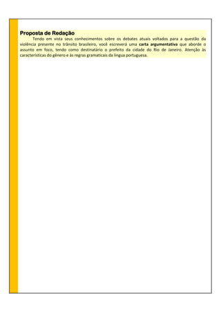 Proposta de Redação
Tendo em vista seus conhecimentos sobre os debates atuais voltados para a questão da
violência presente no trânsito brasileiro, você escreverá uma carta argumentativa que aborde o
assunto em foco, tendo como destinatário o prefeito da cidade do Rio de Janeiro. Atenção às
características do gênero e às regras gramaticais da língua portuguesa.
 