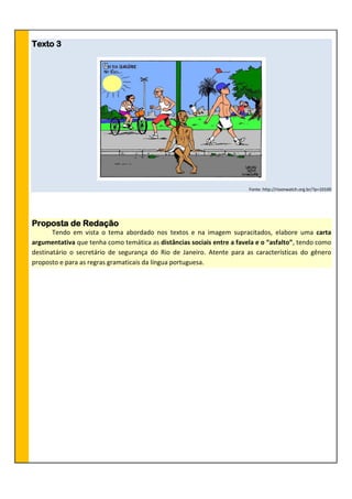 Texto 3
Fonte: http://rioonwatch.org.br/?p=10100
Proposta de Redação
Tendo em vista o tema abordado nos textos e na imagem supracitados, elabore uma carta
argumentativa que tenha como temática as distâncias sociais entre a favela e o “asfalto”, tendo como
destinatário o secretário de segurança do Rio de Janeiro. Atente para as características do gênero
proposto e para as regras gramaticais da língua portuguesa.
 