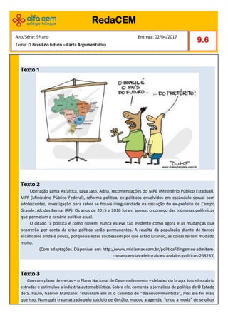 Texto 1
Texto 2
Operação Lama Asfáltica, Lava Jato, Adna, recomendações do MPE (Ministério Público Estadual),
MPF (Ministério Público Federal), reforma política, ex-políticos envolvidos em escândalo sexual com
adolescentes, investigação para saber se houve irregularidade na cassação do ex-prefeito de Campo
Grande, Alcides Bernal (PP). Os anos de 2015 e 2016 foram apenas o começo das inúmeras polêmicas
que permeiam o cenário político atual.
O ditado ‘a política é como nuvem’ nunca esteve tão evidente como agora e as mudanças que
ocorrerão por conta da crise política serão permanentes. A revolta da população diante de tantos
escândalos ainda é pouca, porque se estes soubessem por que estão lutando, as coisas teriam mudado
muito.
(Com adaptações. Disponível em: http://www.midiamax.com.br/politica/dirigentes-admitem-
consequencias-eleitorais-escandalos-politicos-268233)
Texto 3
Com um plano de metas – o Plano Nacional de Desenvolvimento – debaixo do braço, Juscelino abriu
estradas e estimulou a indústria automobilística. Sobre ele, comenta o jornalista de política de O Estado
de S. Paulo, Gabriel Manzano: “cravaram em JK o carimbo de “desenvolvimentista”, mas ele foi mais
que isso. Num país traumatizado pelo suicídio de Getúlio, mudou a agenda, “criou a moda” de se olhar
RedaCEM
9.6
Ano/Série: 9º ano Entrega: 02/04/2017
Tema: O Brasil do futuro – Carta Argumentativa
 