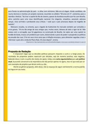 para frente na administração do país – e olhar com otimismo. Não era só slogan. Ainda candidato, ele
reuniu técnicos e montou um projeto nacional, resumido no célebre “50 anos em 5”, comentou para o
Opinião e Notícia. “Ao tirar a capital do Rio de Janeiro, apesar da duvidosa escolha que fez com Brasília,
abriu caminho para uma nova identificação nacional. Era elegante, simpático, acessível, adorava
dançar, vivia sorrindo e perdoando seus críticos – tudo que o país precisava depois da tragédia de
Getúlio”.
Manzano ressalta, no entanto, que o legado de Kubitschek foi marcado também por omissões e
erros graves. “JK era tão amigo de seus amigos que, muitas vezes, deixava de lado o rigor da lei. Não
mexeu com a corrupção, que foi gigantesca na construção de Brasília. Ao optar por uma capital no
fundão de Goiás, trocou um problema por outro, distanciando o povo do poder e poupando os políticos
da pressão das ruas. E foi em seus cinco anos que a inflação encorpou, para alimentar seguidas crises e
infernizar o país até a vinda do Plano Real, 35 anos depois”, ensina.
(Disponível em: http://opiniaoenoticia.com.br/brasil/politica/legado-a-marca-que-os-presidentes-deixaram-no-pais-2/)
Proposta de Redação
É impossível negar que as decisões políticas possuem impactos a curto e a longo prazo. Os
resultados de propostas podem repercutir por décadas, seja de maneira positiva, seja negativa.
Sabendo disso e com o auxílio dos textos de apoio, redija uma carta argumentativa para um político
atual, buscando convencê-lo da importância de não pensar apenas no agora, mas no que está por vir
com exemplos de projetos que deram certo ou não.
Atente ao gênero proposto, além disso, não se esqueça de seguir estritamente a norma padrão
da língua em seu texto.
 