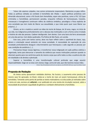 Talvez não sejamos culpados, mas somos certamente responsáveis. Mantemos os gays reféns.
Todas as políticas voltadas ao combate à homofobia são rifadas – sejam políticas protetivas com
dimensão educacional, como o Kit Escola Sem Homofobia, sejam elas punitivas, como o PLC 122 (que
criminaliza a homofobia), permanecem paradas, enquanto milhares de homossexuais, travestis,
transexuais e transgêneros continuam reféns da violência simbólica, psicológica e física explicita de
uma sociedade que tem medo de liberar sua sexualidade, e que mata quem quer ouse liberar sua
própria.(...)
Ontem, ao ler a matéria e assistir ao vídeo da morte de Kaique, de 16 anos, negro, no início de
sua vida, nos indignamos profundamente com o descaso das instituições e com a forma como é tratada
a história de vida das pessoas. Cadáver desfigurado. Sem dentes. Com uma barra de ferro atravessada
um uma das pernas. Com dedos quebrados. Pra Polícia de São Paulo, um suicida.
Este caso, junto com tantos outros, deve nos fazer refletir sobre o apartheid de classe, raça,
gênero e orientação sexual existente em nossa sociedade. A necessidade de superação de uma
sociedade profundamente desigual e discriminatória que hierarquiza a cada segundo as pessoas por
suas condições de existência. (...)
Precisamos limpar nossas lágrimas, e transformar nossa indignação em ação política coletiva e
organizada, tanto para denunciar o tamanho da violência que nossas instituições praticam quando se
silenciam quanto para nos sentirmos parte do mesmo corpo que sofre todos os dias a ausência de vida
em totalidade e de direitos e plenitude.
Superar a homofobia é uma transformação cultural profunda que exige assumir
responsabilidade. Exige ver as lutas com clareza. Exige, acima de tudo, que não lavemos nossas mãos.
(Fonte: http://brasiledesenvolvimento.wordpress.com/2014/01/18/maos-sujas-homofobia-mata/)
Proposta de Redação
Os textos acima apresentam realidades distintas. Na Escócia, o casamento entre pessoas do
mesmo sexo foi aprovado; no Brasil, relata-se a morte de mais um jovem homossexual, vítima de
homofobia. Tomando como ponto de partida os textos motivadores e as discussões já realizadas sobre
o tema em sala, escreva um editorial, a ser publicado em uma revista de circulação nacional, sobre a
necessidade de promover a igualdade de gêneros e combater efetivamente a homofobia.
 