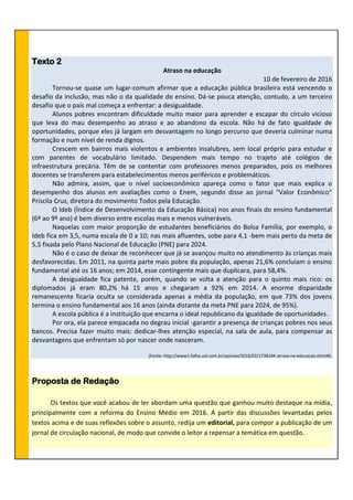 Texto 2
Atraso na educação
10 de fevereiro de 2016
Tornou-se quase um lugar-comum afirmar que a educação pública brasileira está vencendo o
desafio da inclusão, mas não o da qualidade do ensino. Dá-se pouca atenção, contudo, a um terceiro
desafio que o país mal começa a enfrentar: a desigualdade.
Alunos pobres encontram dificuldade muito maior para aprender e escapar do círculo vicioso
que leva do mau desempenho ao atraso e ao abandono da escola. Não há de fato igualdade de
oportunidades, porque eles já largam em desvantagem no longo percurso que deveria culminar numa
formação e num nível de renda dignos.
Crescem em bairros mais violentos e ambientes insalubres, sem local próprio para estudar e
com parentes de vocabulário limitado. Despendem mais tempo no trajeto até colégios de
infraestrutura precária. Têm de se contentar com professores menos preparados, pois os melhores
docentes se transferem para estabelecimentos menos periféricos e problemáticos.
Não admira, assim, que o nível socioeconômico apareça como o fator que mais explica o
desempenho dos alunos em avaliações como o Enem, segundo disse ao jornal "Valor Econômico"
Priscila Cruz, diretora do movimento Todos pela Educação.
O Ideb (Índice de Desenvolvimento da Educação Básica) nos anos finais do ensino fundamental
(6º ao 9º ano) é bem diverso entre escolas mais e menos vulneráveis.
Naquelas com maior proporção de estudantes beneficiários do Bolsa Família, por exemplo, o
Ideb fica em 3,5, numa escala de 0 a 10; nas mais afluentes, sobe para 4,1 -bem mais perto da meta de
5,5 fixada pelo Plano Nacional de Educação (PNE) para 2024.
Não é o caso de deixar de reconhecer que já se avançou muito no atendimento às crianças mais
desfavorecidas. Em 2011, na quinta parte mais pobre da população, apenas 21,6% concluíam o ensino
fundamental até os 16 anos; em 2014, esse contingente mais que duplicara, para 58,4%.
A desigualdade fica patente, porém, quando se volta a atenção para o quinto mais rico: os
diplomados já eram 80,2% há 15 anos e chegaram a 92% em 2014. A enorme disparidade
remanescente ficaria oculta se considerada apenas a média da população, em que 73% dos jovens
termina o ensino fundamental aos 16 anos (ainda distante da meta PNE para 2024, de 95%).
A escola pública é a instituição que encarna o ideal republicano da igualdade de oportunidades.
Por ora, ela parece empacada no degrau inicial -garantir a presença de crianças pobres nos seus
bancos. Precisa fazer muito mais: dedicar-lhes atenção especial, na sala de aula, para compensar as
desvantagens que enfrentam só por nascer onde nasceram.
(Fonte: http://www1.folha.uol.com.br/opiniao/2016/02/1738194-atraso-na-educacao.shtml#).
Proposta de Redação
Os textos que você acabou de ler abordam uma questão que ganhou muito destaque na mídia,
principalmente com a reforma do Ensino Médio em 2016. A partir das discussões levantadas pelos
textos acima e de suas reflexões sobre o assunto, redija um editorial, para compor a publicação de um
jornal de circulação nacional, de modo que convide o leitor a repensar a temática em questão.
 