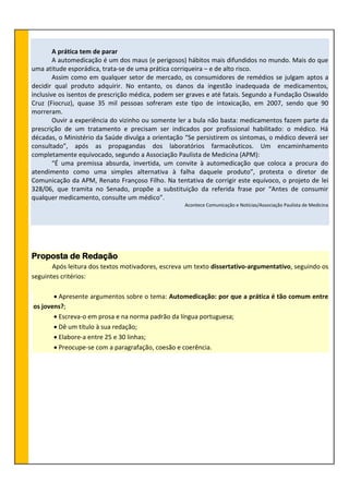 A prática tem de parar
A automedicação é um dos maus (e perigosos) hábitos mais difundidos no mundo. Mais do que
uma atitude esporádica, trata-se de uma prática corriqueira – e de alto risco.
Assim como em qualquer setor de mercado, os consumidores de remédios se julgam aptos a
decidir qual produto adquirir. No entanto, os danos da ingestão inadequada de medicamentos,
inclusive os isentos de prescrição médica, podem ser graves e até fatais. Segundo a Fundação Oswaldo
Cruz (Fiocruz), quase 35 mil pessoas sofreram este tipo de intoxicação, em 2007, sendo que 90
morreram.
Ouvir a experiência do vizinho ou somente ler a bula não basta: medicamentos fazem parte da
prescrição de um tratamento e precisam ser indicados por profissional habilitado: o médico. Há
décadas, o Ministério da Saúde divulga a orientação “Se persistirem os sintomas, o médico deverá ser
consultado”, após as propagandas dos laboratórios farmacêuticos. Um encaminhamento
completamente equivocado, segundo a Associação Paulista de Medicina (APM):
“É uma premissa absurda, invertida, um convite à automedicação que coloca a procura do
atendimento como uma simples alternativa à falha daquele produto”, protesta o diretor de
Comunicação da APM, Renato Françoso Filho. Na tentativa de corrigir este equívoco, o projeto de lei
328/06, que tramita no Senado, propõe a substituição da referida frase por “Antes de consumir
qualquer medicamento, consulte um médico”.
Acontece Comunicação e Notícias/Associação Paulista de Medicina
Proposta de Redação
Após leitura dos textos motivadores, escreva um texto dissertativo-argumentativo, seguindo os
seguintes critérios:
 Apresente argumentos sobre o tema: Automedicação: por que a prática é tão comum entre
os jovens?;
 Escreva-o em prosa e na norma padrão da língua portuguesa;
 Dê um título à sua redação;
 Elabore-a entre 25 e 30 linhas;
 Preocupe-se com a paragrafação, coesão e coerência.
 