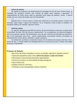 Cultura do estupro
Na opinião da professora do Departamento de Sociologia da PUC-SP Carla Cristina Garcia, os
resultados [da pesquisa] mostram uma inversão de papéis entre mulheres e agressores. "O
comportamento da vítima jamais pode ser apontado como motivo da violência", alerta. "É preciso
acabar com essa cultura do estupro, que está naturalizada."
[...]
Segundo Carla, é comum educar a mulher para sobreviver em um mundo sexista e violento, com
restrições sobre roupas e lugares que frequenta. "Já as campanhas contra assédio no trabalho e no
transporte público, por exemplo, aparecem menos."
Perfil das vítimas
Os registros demonstram que 89% das vítimas são do sexo feminino e possuem, em geral, baixa
escolaridade. Do total, 70% são crianças e adolescentes. “As consequências, em termos psicológicos,
para esses garotos e garotas são devastadoras, uma vez que o processo de formação da autoestima -
que se dá exatamente nessa fase - estará comprometido, ocasionando inúmeras vicissitudes nos
relacionamentos sociais desses indivíduos”, aponta a pesquisa.
Em metade das ocorrências envolvendo menores, há um histórico de estupros anteriores. Para o
diretor do Ipea, “o estudo reflete uma ideologia patriarcal e machista que coloca a mulher como objeto
de desejo e propriedade”.
Proposta de Redação
Após leitura dos textos motivadores, escreva sua redação, seguindo os seguintes critérios:
 Apresente argumentos sobre o tema: Cultura do estupro: a culpa é da vítima?;
 Desenvolva-a numa estrutura dissertativa-argumentativa;
 Escreva-a em prosa e na norma padrão da língua portuguesa;
 Dê um título a ela;
 Elabore-a entre 25 a 30 linhas;
 Preocupe-se com a paragrafação, coesão e coerência.
 