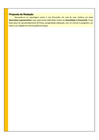 Proposta de Redação
Baseando-se na reportagem acima e nas discussões em sala de aula, elabore um texto
dissertativo-argumentativo cujos argumentos defendidos tratem de Sexualidade e Preconceito. O seu
texto deve ter aproximadamente 30 linhas, paragrafação adequada, com no mínimo 4 parágrafos, um
título e ser redigido em norma padrão da língua.
 