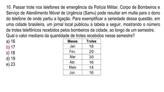 10. Passar trote nos telefones de emergência da Polícia Militar, Corpo de Bombeiros e
Serviço de Atendimento Móvel de Urgência (Samu) pode resultar em multa para o dono
do telefone de onde partiu a ligação. Para exemplificar a seriedade dessa questão, em
uma cidade brasileira, um jornal local publicou a tabela a seguir, mostrando o número
de trotes telefônicos recebidos pelos bombeiros da cidade, ao longo de um semestre.
Qual o valor mediano da quantidade de trotes recebidos nesse semestre?
a) 16
b) 17
c) 18
d) 19
e) 23
 