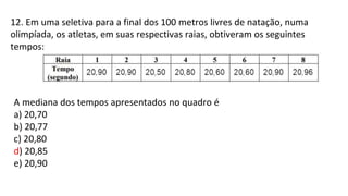 12. Em uma seletiva para a final dos 100 metros livres de natação, numa
olimpíada, os atletas, em suas respectivas raias, obtiveram os seguintes
tempos:
A mediana dos tempos apresentados no quadro é
a) 20,70
b) 20,77
c) 20,80
d) 20,85
e) 20,90
 