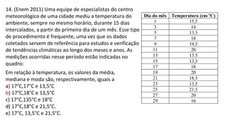 14. (Enem 2011) Uma equipe de especialistas do centro
meteorológico de uma cidade mediu a temperatura do
ambiente, sempre no mesmo horário, durante 15 dias
intercalados, a partir do primeiro dia de um mês. Esse tipo
de procedimento é frequente, uma vez que os dados
coletados servem de referência para estudos e verificação
de tendências climáticas ao longo dos meses e anos. As
medições ocorridas nesse período estão indicadas no
quadro:
Em relação à temperatura, os valores da média,
mediana e moda são, respectivamente, iguais a
a) 17°C,17°C e 13,5°C
b) 17°C,18°C e 13,5°C
c) 17°C,135°C e 18°C
d) 17°C,18°C e 21,5°C.
e) 17°C, 13,5°C e 21,5°C.
 