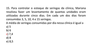 15. Para controlar o estoque de seringas da clínica, Mariana
resolveu fazer um levantamento de quantas unidades eram
utilizadas durante cinco dias. Em cada um dos dias foram
consumidas 3, 5, 10, 4 e 15 seringas.
A média de seringas consumidas por dia nessa clínica é igual a
a) 5
b) 6
c) 7,4
d) 8
e) 8,5
 