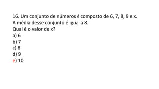 16. Um conjunto de números é composto de 6, 7, 8, 9 e x.
A média desse conjunto é igual a 8.
Qual é o valor de x?
a) 6
b) 7
c) 8
d) 9
e) 10
 