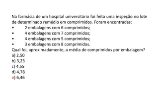 Na farmácia de um hospital universitário foi feita uma inspeção no lote
de determinado remédio em comprimidos. Foram encontradas:
• 2 embalagens com 6 comprimidos;
• 4 embalagens com 7 comprimidos;
• 4 embalagens com 5 comprimidos;
• 3 embalagens com 8 comprimidos.
Qual foi, aproximadamente, a média de comprimidos por embalagem?
a) 2,50
b) 3,23
c) 4,55
d) 4,78
e) 6,46
 