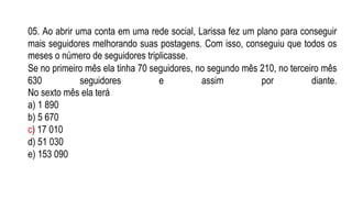 05. Ao abrir uma conta em uma rede social, Larissa fez um plano para conseguir
mais seguidores melhorando suas postagens. Com isso, conseguiu que todos os
meses o número de seguidores triplicasse.
Se no primeiro mês ela tinha 70 seguidores, no segundo mês 210, no terceiro mês
630 seguidores e assim por diante.
No sexto mês ela terá
a) 1 890
b) 5 670
c) 17 010
d) 51 030
e) 153 090
 