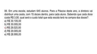 06. Em uma escola, estudam 645 alunos. Para a Páscoa deste ano, a diretora vai
distribuir uma cesta, com 15 doces dentro, para cada aluno. Sabendo que cada doce
custa R$ 3,00, qual será o custo total que esta escola terá na compra dos doces?
a) R$ 30.105,00
b) R$ 30.005,00
c) R$ 29.025,00
d) R$ 29.005,00
e) R$ 28.995,00
 